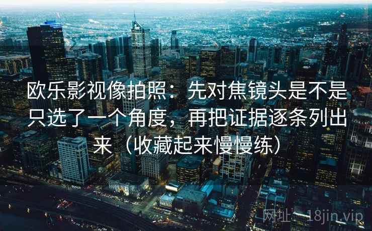 欧乐影视像拍照:先对焦镜头是不是只选了一个角度,再把证据逐条列出来(收藏起来慢慢练)