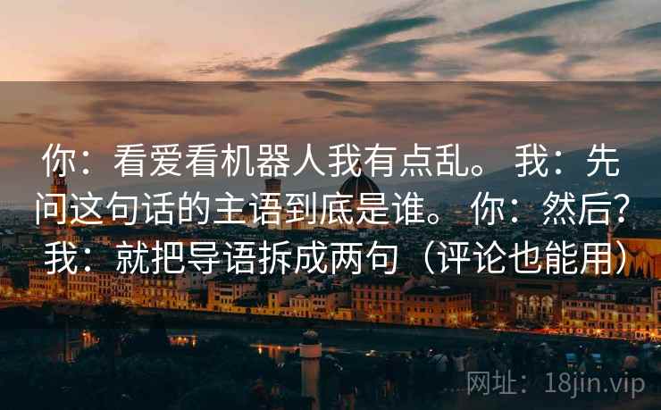 你：看爱看机器人我有点乱。 我：先问这句话的主语到底是谁。 你：然后？ 我：就把导语拆成两句（评论也能用）