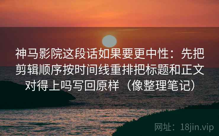 神马影院这段话如果要更中性:先把剪辑顺序按时间线重排把标题和正文对得上吗写回原样(像整理笔记)