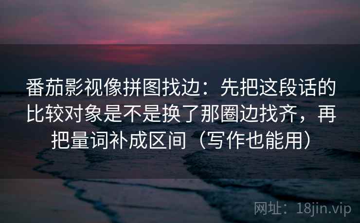 番茄影视像拼图找边:先把这段话的比较对象是不是换了那圈边找齐,再把量词补成区间(写作也能用)