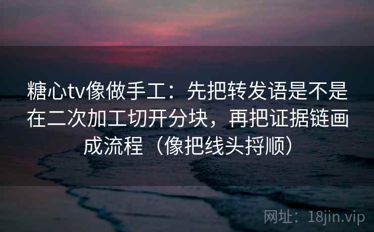 糖心tv像做手工:先把转发语是不是在二次加工切开分块,再把证据链画成流程(像把线头捋顺)