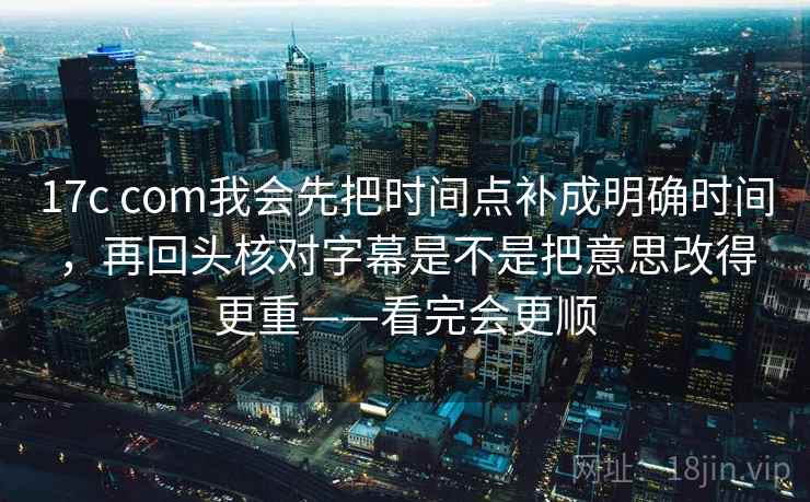 17c com我会先把时间点补成明确时间,再回头核对字幕是不是把意思改得更重——看完会更顺