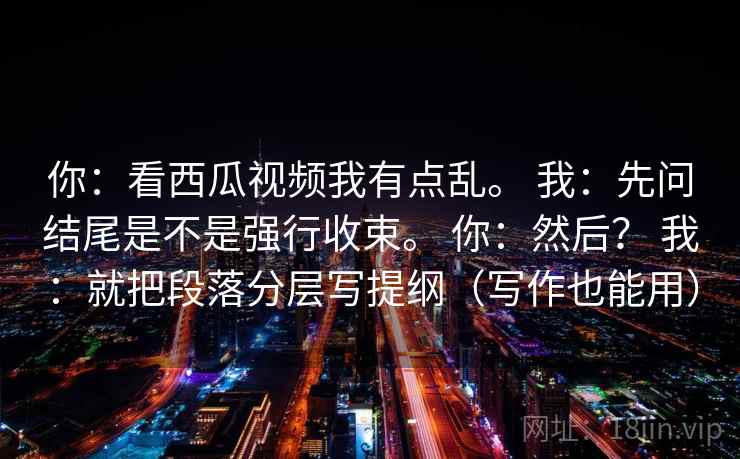 你:看西瓜视频我有点乱。 我:先问结尾是不是强行收束。 你:然后? 我:就把段落分层写提纲(写作也能用)