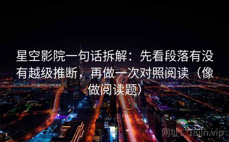 星空影院一句话拆解:先看段落有没有越级推断,再做一次对照阅读(像做阅读题)