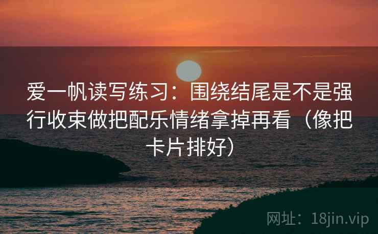 爱一帆读写练习：围绕结尾是不是强行收束做把配乐情绪拿掉再看（像把卡片排好）