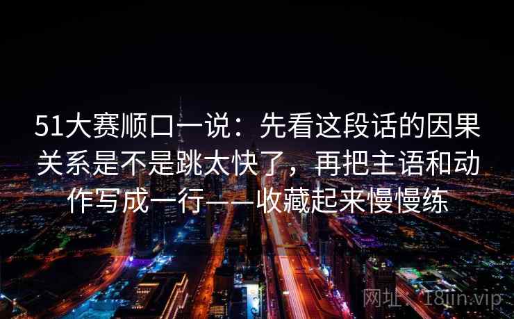51大赛顺口一说:先看这段话的因果关系是不是跳太快了,再把主语和动作写成一行——收藏起来慢慢练
