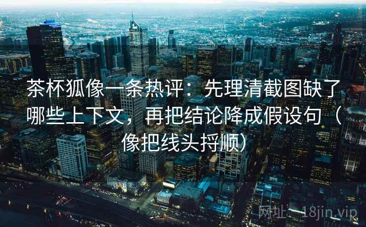茶杯狐像一条热评:先理清截图缺了哪些上下文,再把结论降成假设句(像把线头捋顺)