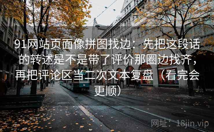91网站页面像拼图找边:先把这段话的转述是不是带了评价那圈边找齐,再把评论区当二次文本复盘(看完会更顺)