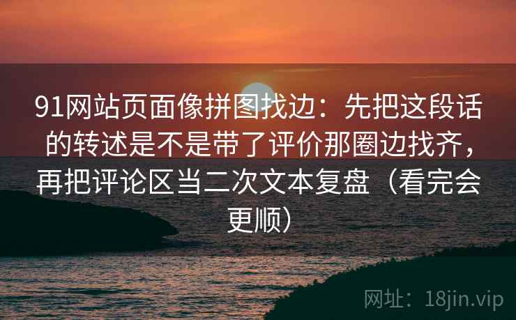 91网站页面像拼图找边:先把这段话的转述是不是带了评价那圈边找齐,再把评论区当二次文本复盘(看完会更顺)