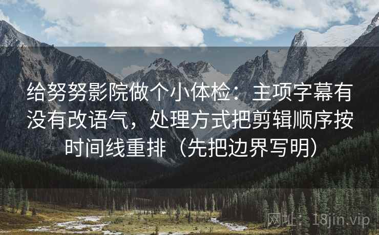给努努影院做个小体检：主项字幕有没有改语气，处理方式把剪辑顺序按时间线重排（先把边界写明）