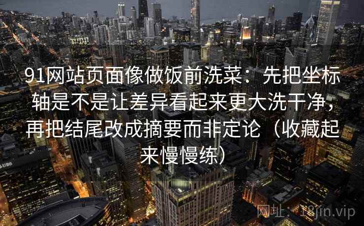 详细阅读:91网站页面像做饭前洗菜:先把坐标轴是不是让差异看起来更大洗干净,再把结尾改成摘要而非定论(收藏起来慢慢练) 91网站页面像做饭前洗菜:先把坐标轴是不是让差异看起来更大洗干净,再把结尾改成摘要而非定论(收藏起来慢慢练)