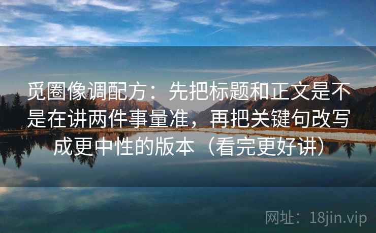 觅圈像调配方：先把标题和正文是不是在讲两件事量准，再把关键句改写成更中性的版本（看完更好讲）