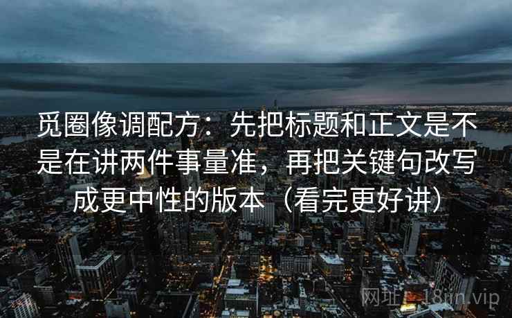 觅圈像调配方:先把标题和正文是不是在讲两件事量准,再把关键句改写成更中性的版本(看完更好讲)